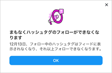 参考画像:2024年11月ごろに筆者のInstagramアプリに表示されました。表示内容は「まもなくハッシュタグのフォロワーができなくなります。12月13日、フォロー中のハッシュタグはフィードに幼児されなくなり、それ以上フォローできなくなります。」